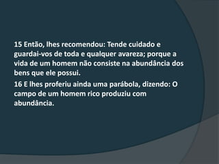 15 Então, lhes recomendou: Tende cuidado e
guardai-vos de toda e qualquer avareza; porque a
vida de um homem não consiste na abundância dos
bens que ele possui.
16 E lhes proferiu ainda uma parábola, dizendo: O
campo de um homem rico produziu com
abundância.
 