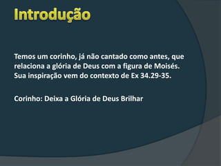 Temos um corinho, já não cantado como antes, que
relaciona a glória de Deus com a figura de Moisés.
Sua inspiração vem do contexto de Ex 34.29-35.
Corinho: Deixa a Glória de Deus Brilhar
 