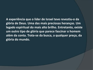 A experiência que o líder de Israel teve revestiu-o da
glória de Deus. Uma das mais preciosas heranças. Um
legado espiritual do mais alto brilho. Entretanto, existe
um outro tipo de glória que parece fascinar o homem
além da conta. Trata-se da busca, a qualquer preço, da
glória do mundo.
 