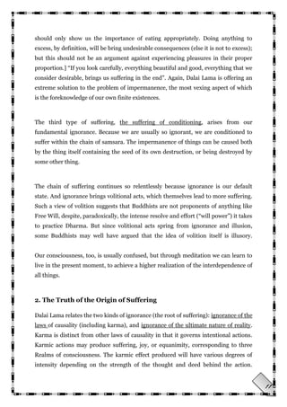 11
should only show us the importance of eating appropriately. Doing anything to
excess, by definition, will be bring undesirable consequences (else it is not to excess);
but this should not be an argument against experiencing pleasures in their proper
proportion.] ―If you look carefully, everything beautiful and good, everything that we
consider desirable, brings us suffering in the end‖. Again, Dalai Lama is offering an
extreme solution to the problem of impermanence, the most vexing aspect of which
is the foreknowledge of our own finite existences.
The third type of suffering, the suffering of conditioning, arises from our
fundamental ignorance. Because we are usually so ignorant, we are conditioned to
suffer within the chain of samsara. The impermanence of things can be caused both
by the thing itself containing the seed of its own destruction, or being destroyed by
some other thing.
The chain of suffering continues so relentlessly because ignorance is our default
state. And ignorance brings volitional acts, which themselves lead to more suffering.
Such a view of volition suggests that Buddhists are not proponents of anything like
Free Will, despite, paradoxically, the intense resolve and effort (―will power‖) it takes
to practice Dharma. But since volitional acts spring from ignorance and illusion,
some Buddhists may well have argued that the idea of volition itself is illusory.
Our consciousness, too, is usually confused, but through meditation we can learn to
live in the present moment, to achieve a higher realization of the interdependence of
all things.
2. The Truth of the Origin of Suffering
Dalai Lama relates the two kinds of ignorance (the root of suffering): ignorance of the
laws of causality (including karma), and ignorance of the ultimate nature of reality.
Karma is distinct from other laws of causality in that it governs intentional actions.
Karmic actions may produce suffering, joy, or equanimity, corresponding to three
Realms of consciousness. The karmic effect produced will have various degrees of
intensity depending on the strength of the thought and deed behind the action.
 