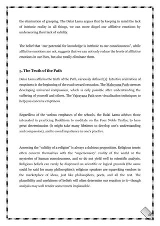 13
the elimination of grasping. The Dalai Lama argues that by keeping in mind the lack
of intrinsic reality in all things, we can more dispel our afflictive emotions by
underscoring their lack of validity.
The belief that ―our potential for knowledge is intrinsic to our consciousness‖, while
afflictive emotions are not, suggests that we can not only reduce the levels of afflictive
emotions in our lives, but also totally eliminate them.
5. The Truth of the Path
Dalai Lama affirms the truth of the Path, variously defined.[1] Intuitive realization of
emptiness is the beginning of the road toward cessation. The Mahayana Path stresses
developing universal compassion, which is only possible after understanding the
suffering of yourself and others. The Vajrayana Path uses visualization techniques to
help you conceive emptiness.
Regardless of the various emphases of the schools, the Dalai Lama advises those
interested in practicing Buddhism to meditate on the Four Noble Truths, to have
great determination (it might take many lifetimes to develop one‘s understanding
and compassion), and to avoid impatience in one‘s practice.
Assessing the ―validity of a religion‖ is always a dubious proposition. Religious tenets
often concern themselves with the ―supersensory‖ reality of the world or the
mysteries of human consciousness, and so do not yield well to scientific analysis.
Religious beliefs can rarely be disproved on scientific or logical grounds (the same
could be said for many philosophies); religious speakers are squawking vendors in
the marketplace of ideas, just like philosophers, poets, and all the rest. The
plausibility and usefulness of beliefs will often determine our reaction to it—though
analysis may well render some tenets implausible.
 
