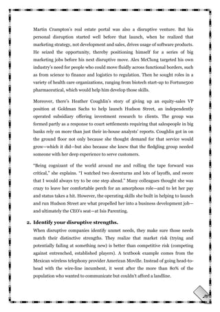 20
Martin Crampton‘s real estate portal was also a disruptive venture. But his
personal disruption started well before that launch, when he realized that
marketing strategy, not development and sales, drives usage of software products.
He seized the opportunity, thereby positioning himself for a series of big
marketing jobs before his next disruptive move. Alex McClung targeted his own
industry‘s need for people who could move fluidly across functional borders, such
as from science to finance and logistics to regulation. Then he sought roles in a
variety of health care organizations, ranging from biotech start-up to Fortune500
pharmaceutical, which would help him develop those skills.
Moreover, there‘s Heather Coughlin‘s story of giving up an equity-sales VP
position at Goldman Sachs to help launch Hudson Street, an independently
operated subsidiary offering investment research to clients. The group was
formed partly as a response to court settlements requiring that salespeople in big
banks rely on more than just their in-house analysts‘ reports. Coughlin got in on
the ground floor not only because she thought demand for that service would
grow—which it did—but also because she knew that the fledgling group needed
someone with her deep experience to serve customers.
―Being cognizant of the world around me and rolling the tape forward was
critical,‖ she explains. ―I watched two downturns and lots of layoffs, and swore
that I would always try to be one step ahead.‖ Many colleagues thought she was
crazy to leave her comfortable perch for an amorphous role—and to let her pay
and status takes a hit. However, the operating skills she built in helping to launch
and run Hudson Street are what propelled her into a business development job—
and ultimately the CEO‘s seat—at Isis Parenting.
2. Identify your disruptive strengths.
When disruptive companies identify unmet needs, they make sure those needs
match their distinctive strengths. They realize that market risk (trying and
potentially failing at something new) is better than competitive risk (competing
against entrenched, established players). A textbook example comes from the
Mexican wireless telephony provider American Moville. Instead of going head-to-
head with the wire-line incumbent, it went after the more than 80% of the
population who wanted to communicate but couldn‘t afford a landline.
 