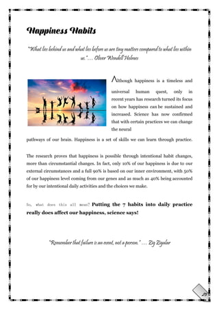 25
“What lies behind us and what lies before us are tiny matters compared to what lies within
us.”… Oliver Wendell Holmes
Although happiness is a timeless and
universal human quest, only in
recent years has research turned its focus
on how happiness can be sustained and
increased. Science has now confirmed
that with certain practices we can change
the neural
pathways of our brain. Happiness is a set of skills we can learn through practice.
The research proves that happiness is possible through intentional habit changes,
more than circumstantial changes. In fact, only 10% of our happiness is due to our
external circumstances and a full 90% is based on our inner environment, with 50%
of our happiness level coming from our genes and as much as 40% being accounted
for by our intentional daily activities and the choices we make.
So, what does this all mean? Putting the 7 habits into daily practice
really does affect our happiness, science says!
“Remember that failure is an event, not a person.” … Zig Zigalar
 