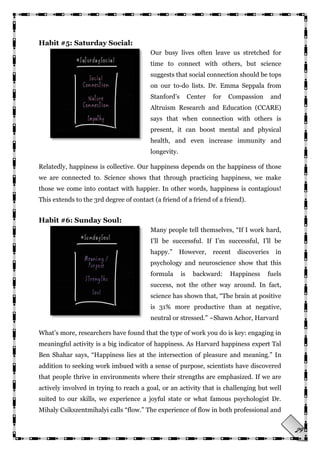 29
Habit #5: Saturday Social:
Our busy lives often leave us stretched for
time to connect with others, but science
suggests that social connection should be tops
on our to-do lists. Dr. Emma Seppala from
Stanford‘s Center for Compassion and
Altruism Research and Education (CCARE)
says that when connection with others is
present, it can boost mental and physical
health, and even increase immunity and
longevity.
Relatedly, happiness is collective. Our happiness depends on the happiness of those
we are connected to. Science shows that through practicing happiness, we make
those we come into contact with happier. In other words, happiness is contagious!
This extends to the 3rd degree of contact (a friend of a friend of a friend).
Habit #6: Sunday Soul:
Many people tell themselves, ―If I work hard,
I‘ll be successful. If I‘m successful, I‘ll be
happy.‖ However, recent discoveries in
psychology and neuroscience show that this
formula is backward: Happiness fuels
success, not the other way around. In fact,
science has shown that, ―The brain at positive
is 31% more productive than at negative,
neutral or stressed.‖ ~Shawn Achor, Harvard
What‘s more, researchers have found that the type of work you do is key: engaging in
meaningful activity is a big indicator of happiness. As Harvard happiness expert Tal
Ben Shahar says, ―Happiness lies at the intersection of pleasure and meaning.‖ In
addition to seeking work imbued with a sense of purpose, scientists have discovered
that people thrive in environments where their strengths are emphasized. If we are
actively involved in trying to reach a goal, or an activity that is challenging but well
suited to our skills, we experience a joyful state or what famous psychologist Dr.
Mihaly Csikszentmihalyi calls ―flow.‖ The experience of flow in both professional and
 