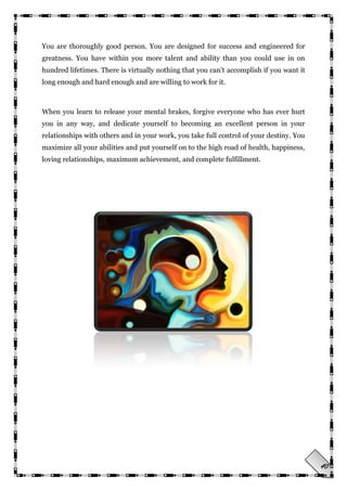 40
You are thoroughly good person. You are designed for success and engineered for
greatness. You have within you more talent and ability than you could use in on
hundred lifetimes. There is virtually nothing that you can't accomplish if you want it
long enough and hard enough and are willing to work for it.
When you learn to release your mental brakes, forgive everyone who has ever hurt
you in any way, and dedicate yourself to becoming an excellent person in your
relationships with others and in your work, you take full control of your destiny. You
maximize all your abilities and put yourself on to the high road of health, happiness,
loving relationships, maximum achievement, and complete fulfillment.
 