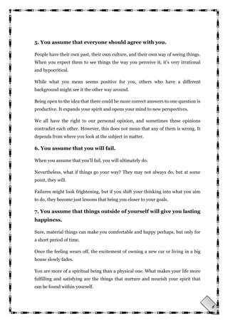 6
5. You assume that everyone should agree with you.
People have their own past, their own culture, and their own way of seeing things.
When you expect them to see things the way you perceive it, it‘s very irrational
and hypocritical.
While what you mean seems positive for you, others who have a different
background might see it the other way around.
Being open to the idea that there could be more correct answers to one question is
productive. It expands your spirit and opens your mind to new perspectives.
We all have the right to our personal opinion, and sometimes these opinions
contradict each other. However, this does not mean that any of them is wrong. It
depends from where you look at the subject in matter.
6. You assume that you will fail.
When you assume that you‘ll fail, you will ultimately do.
Nevertheless, what if things go your way? They may not always do, but at some
point, they will.
Failures might look frightening, but if you shift your thinking into what you aim
to do, they become just lessons that bring you closer to your goals.
7. You assume that things outside of yourself will give you lasting
happiness.
Sure, material things can make you comfortable and happy perhaps, but only for
a short period of time.
Once the feeling wears off, the excitement of owning a new car or living in a big
house slowly fades.
You are more of a spiritual being than a physical one. What makes your life more
fulfilling and satisfying are the things that nurture and nourish your spirit that
can be found within yourself.
 