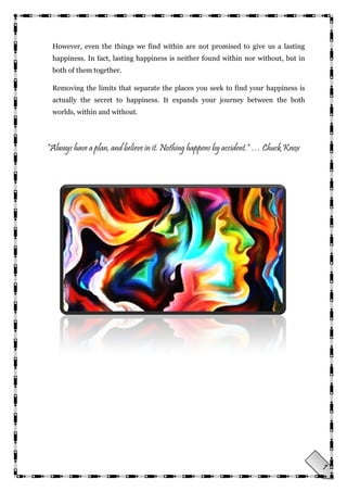 7
However, even the things we find within are not promised to give us a lasting
happiness. In fact, lasting happiness is neither found within nor without, but in
both of them together.
Removing the limits that separate the places you seek to find your happiness is
actually the secret to happiness. It expands your journey between the both
worlds, within and without.
“Always have a plan, and believe in it. Nothing happens by accident.” … Chuck Knox
 