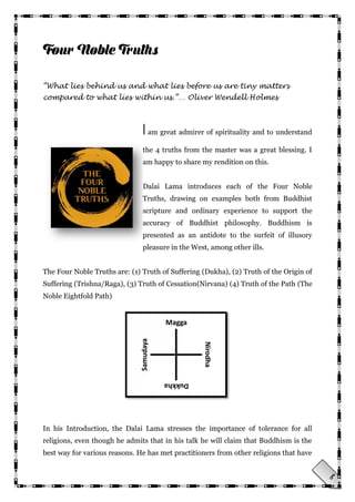 8
“What lies behind us and what lies before us are tiny matters
compared to what lies within us.”… Oliver Wendell Holmes
I am great admirer of spirituality and to understand
the 4 truths from the master was a great blessing. I
am happy to share my rendition on this.
Dalai Lama introduces each of the Four Noble
Truths, drawing on examples both from Buddhist
scripture and ordinary experience to support the
accuracy of Buddhist philosophy. Buddhism is
presented as an antidote to the surfeit of illusory
pleasure in the West, among other ills.
The Four Noble Truths are: (1) Truth of Suffering (Dukha), (2) Truth of the Origin of
Suffering (Trishna/Raga), (3) Truth of Cessation(Nirvana) (4) Truth of the Path (The
Noble Eightfold Path)
In his Introduction, the Dalai Lama stresses the importance of tolerance for all
religions, even though he admits that in his talk he will claim that Buddhism is the
best way for various reasons. He has met practitioners from other religions that have
 