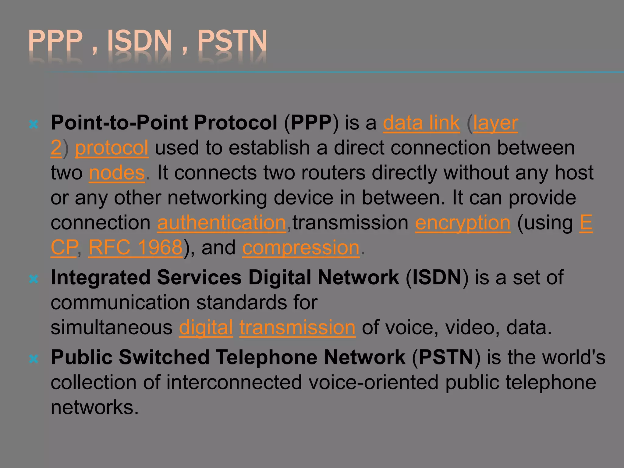 PPP , ISDN , PSTN
 Point-to-Point Protocol (PPP) is a data link (layer
2) protocol used to establish a direct connection between
two nodes. It connects two routers directly without any host
or any other networking device in between. It can provide
connection authentication,transmission encryption (using E
CP, RFC 1968), and compression.
 Integrated Services Digital Network (ISDN) is a set of
communication standards for
simultaneous digital transmission of voice, video, data.
 Public Switched Telephone Network (PSTN) is the world's
collection of interconnected voice-oriented public telephone
networks.
 