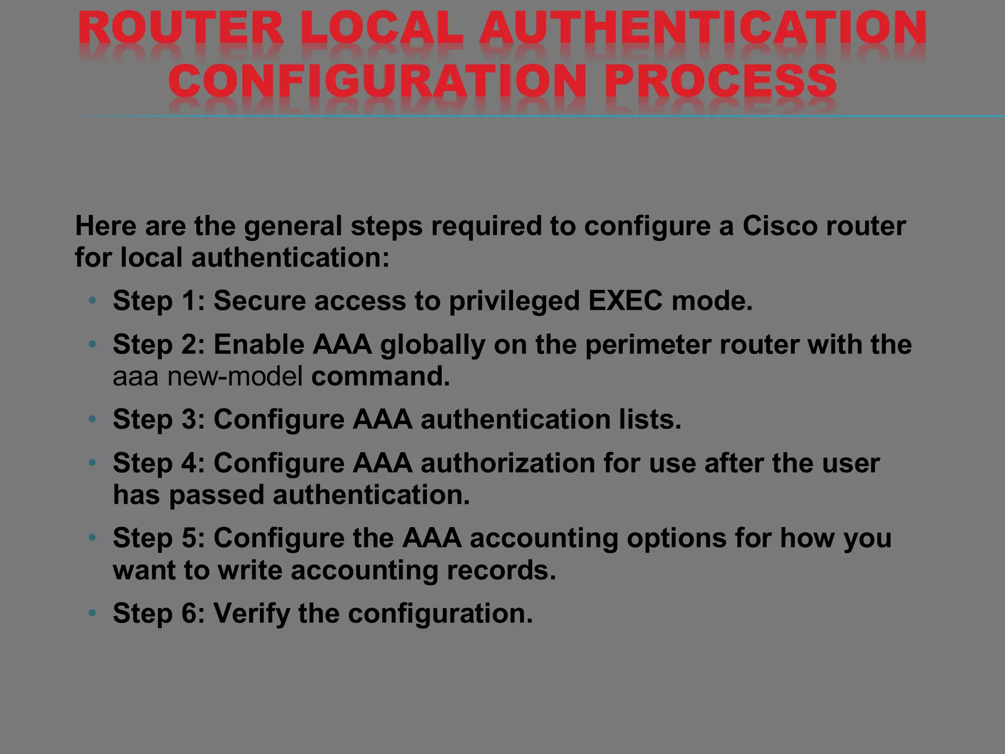 ROUTER LOCAL AUTHENTICATION
CONFIGURATION PROCESS
Here are the general steps required to configure a Cisco router
for local authentication:
• Step 1: Secure access to privileged EXEC mode.
• Step 2: Enable AAA globally on the perimeter router with the
aaa new-model command.
• Step 3: Configure AAA authentication lists.
• Step 4: Configure AAA authorization for use after the user
has passed authentication.
• Step 5: Configure the AAA accounting options for how you
want to write accounting records.
• Step 6: Verify the configuration.
 