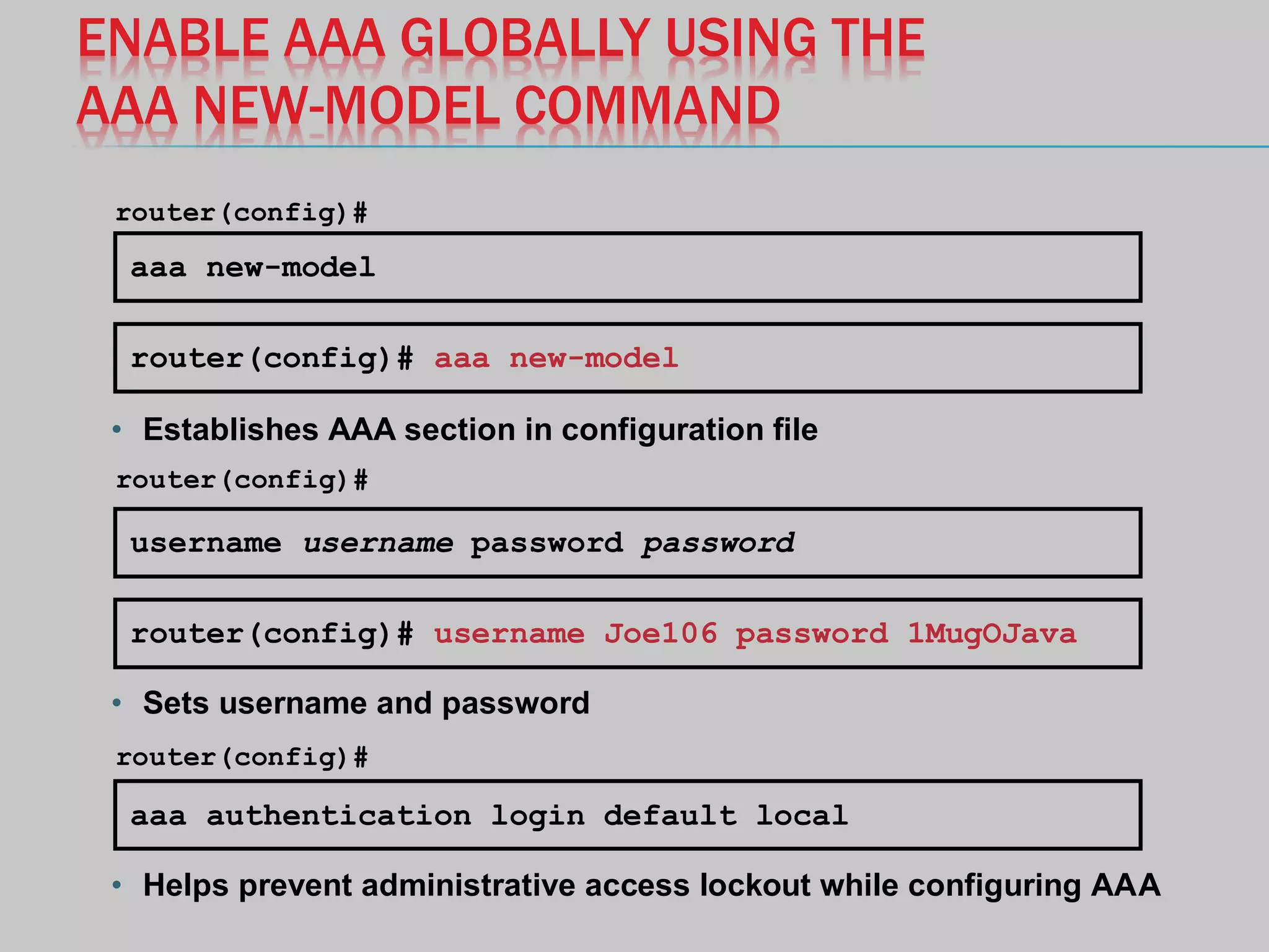 ENABLE AAA GLOBALLY USING THE
AAA NEW-MODEL COMMAND
aaa new-model
router(config)#
router(config)# aaa new-model
username username password password
router(config)#
router(config)# username Joe106 password 1MugOJava
• Establishes AAA section in configuration file
• Sets username and password
aaa authentication login default local
• Helps prevent administrative access lockout while configuring AAA
router(config)#
 