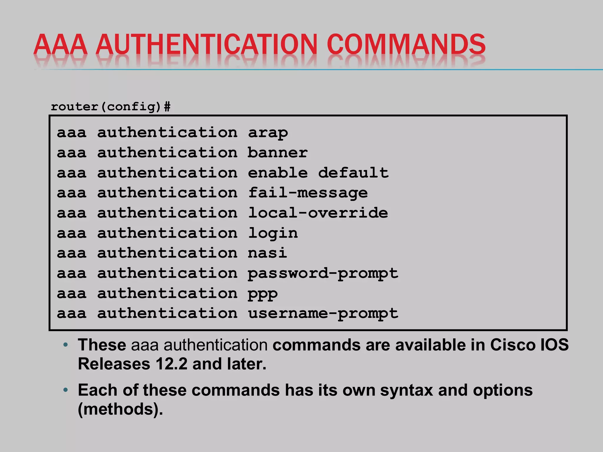 AAA AUTHENTICATION COMMANDS
• These aaa authentication commands are available in Cisco IOS
Releases 12.2 and later.
• Each of these commands has its own syntax and options
(methods).
aaa authentication arap
aaa authentication banner
aaa authentication enable default
aaa authentication fail-message
aaa authentication local-override
aaa authentication login
aaa authentication nasi
aaa authentication password-prompt
aaa authentication ppp
aaa authentication username-prompt
router(config)#
 