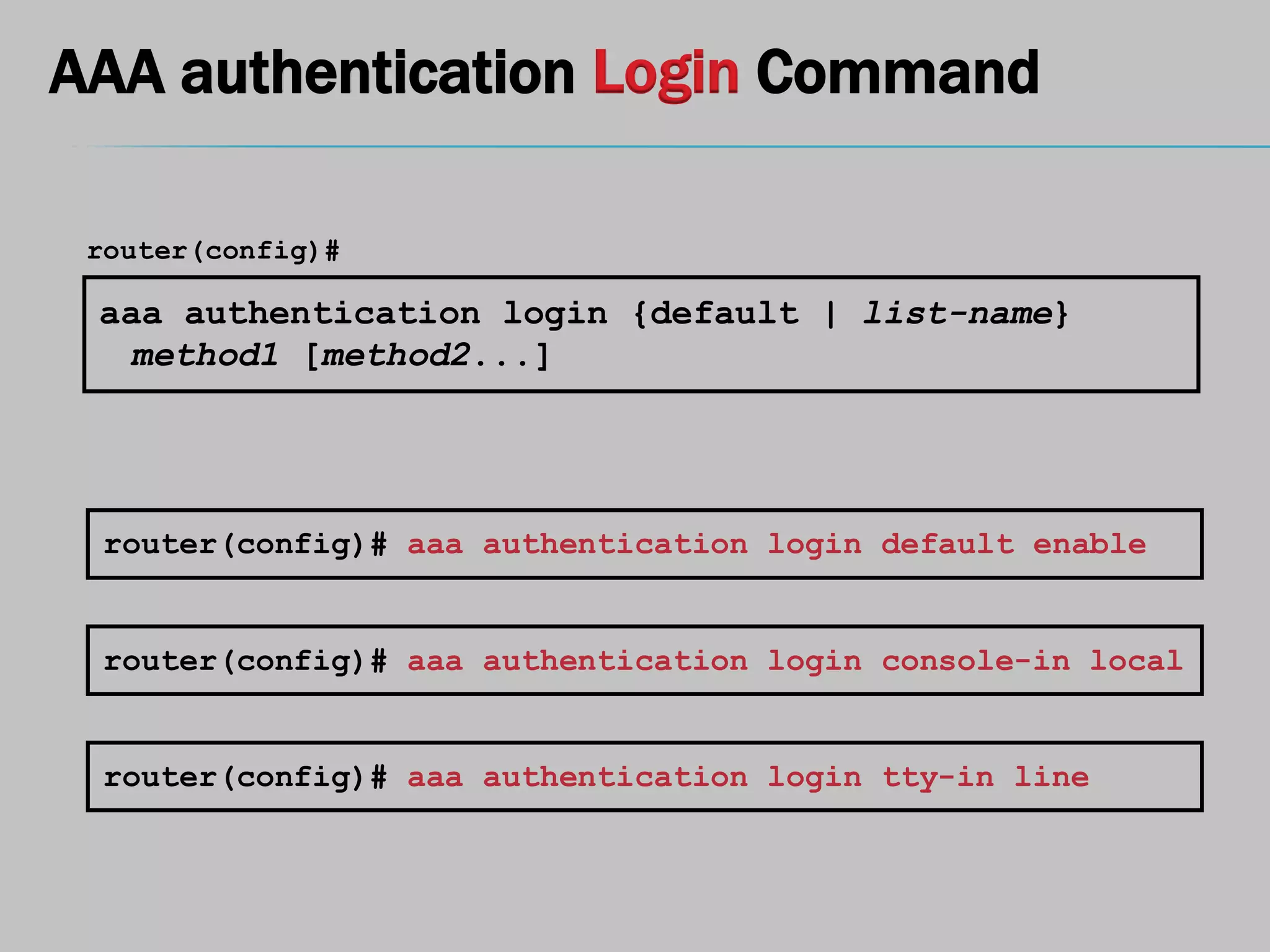 AAA authentication Login Command
aaa authentication login {default | list-name}
method1 [method2...]
router(config)#
router(config)# aaa authentication login default enable
router(config)# aaa authentication login console-in local
router(config)# aaa authentication login tty-in line
 