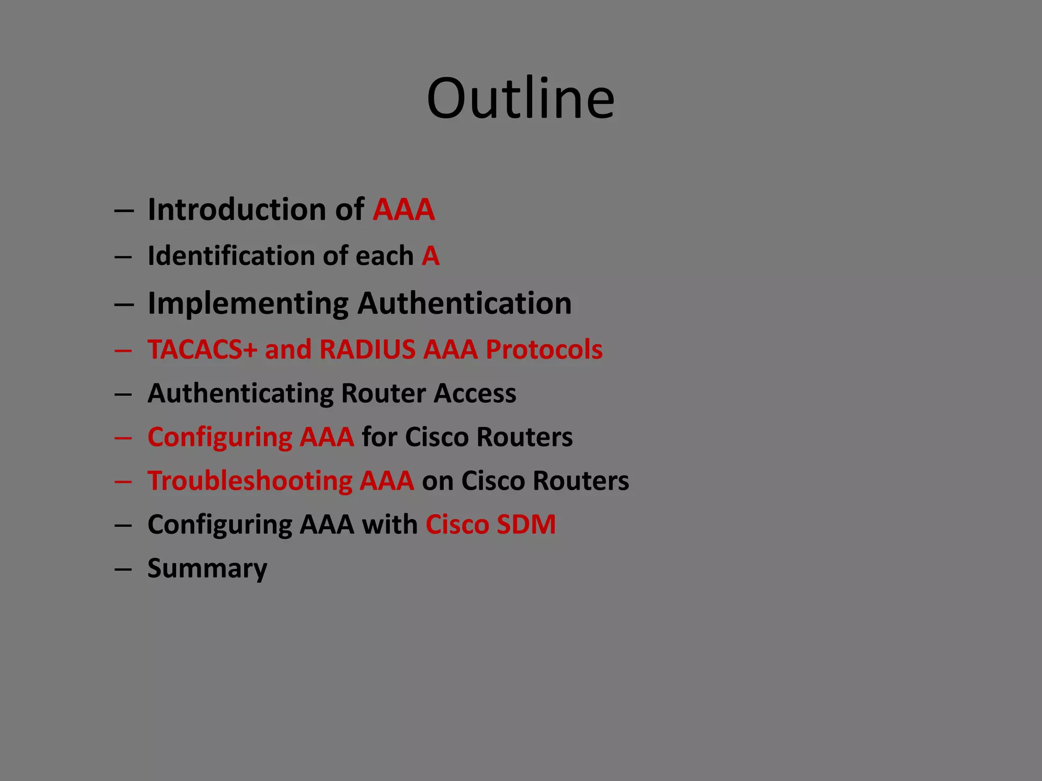 Outline
– Introduction of AAA
– Identification of each A
– Implementing Authentication
– TACACS+ and RADIUS AAA Protocols
– Authenticating Router Access
– Configuring AAA for Cisco Routers
– Troubleshooting AAA on Cisco Routers
– Configuring AAA with Cisco SDM
– Summary
 