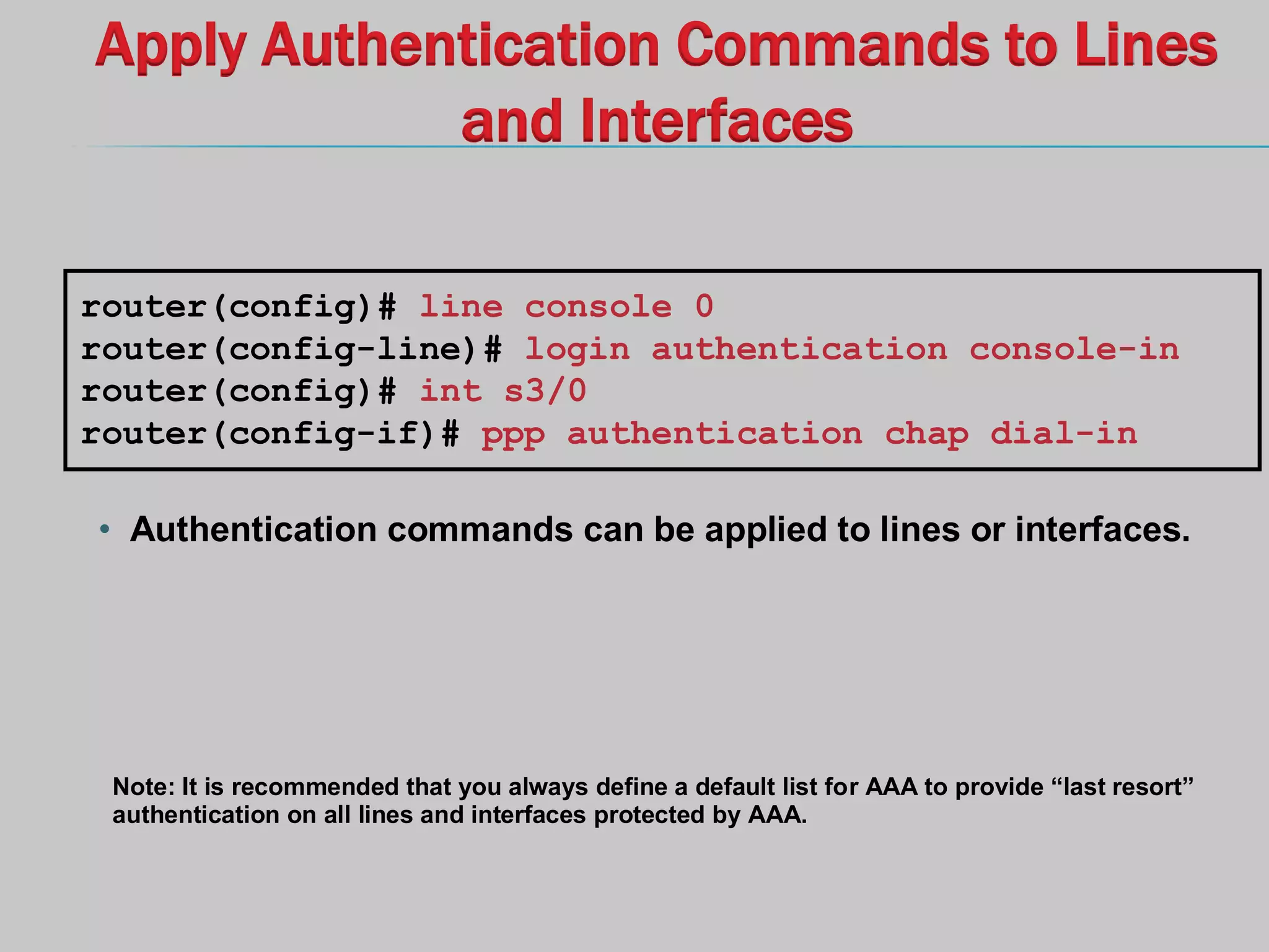 Apply Authentication Commands to Lines
and Interfaces
• Authentication commands can be applied to lines or interfaces.
router(config)# line console 0
router(config-line)# login authentication console-in
router(config)# int s3/0
router(config-if)# ppp authentication chap dial-in
Note: It is recommended that you always define a default list for AAA to provide “last resort”
authentication on all lines and interfaces protected by AAA.
 
