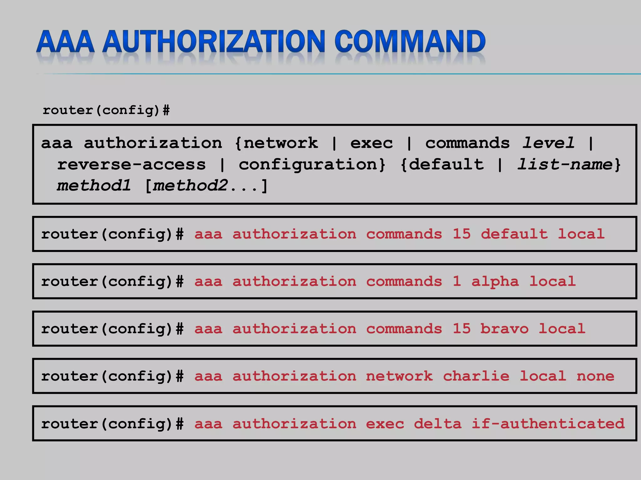 aaa authorization {network | exec | commands level |
reverse-access | configuration} {default | list-name}
method1 [method2...]
router(config)#
router(config)# aaa authorization commands 1 alpha local
router(config)# aaa authorization commands 15 bravo local
router(config)# aaa authorization network charlie local none
router(config)# aaa authorization exec delta if-authenticated
router(config)# aaa authorization commands 15 default local
 