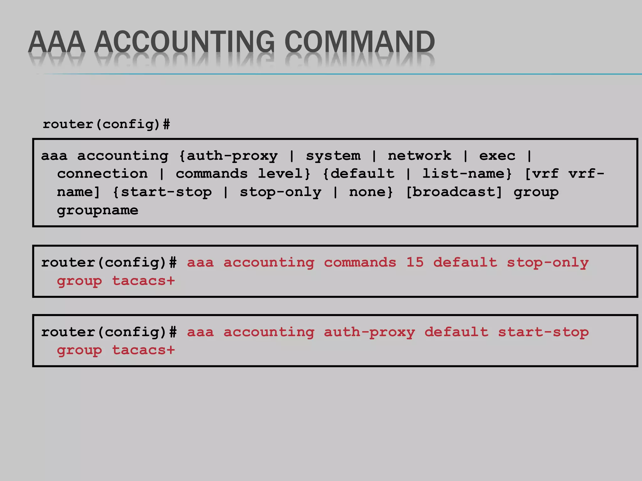AAA ACCOUNTING COMMAND
aaa accounting {auth-proxy | system | network | exec |
connection | commands level} {default | list-name} [vrf vrf-
name] {start-stop | stop-only | none} [broadcast] group
groupname
router(config)#
router(config)# aaa accounting commands 15 default stop-only
group tacacs+
router(config)# aaa accounting auth-proxy default start-stop
group tacacs+
 