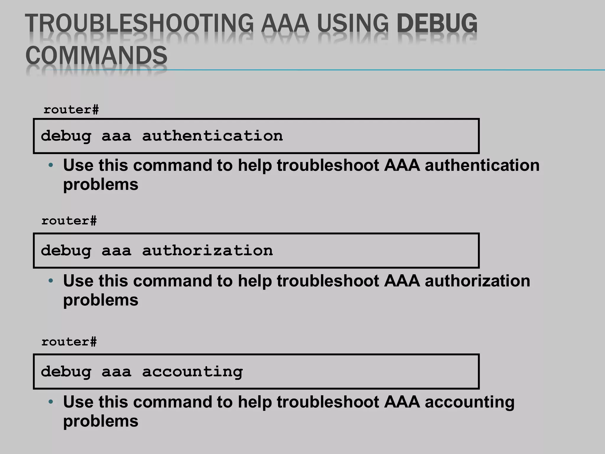 TROUBLESHOOTING AAA USING DEBUG
COMMANDS
debug aaa authentication
router#
• Use this command to help troubleshoot AAA authentication
problems
debug aaa accounting
router#
• Use this command to help troubleshoot AAA accounting
problems
debug aaa authorization
router#
• Use this command to help troubleshoot AAA authorization
problems
 