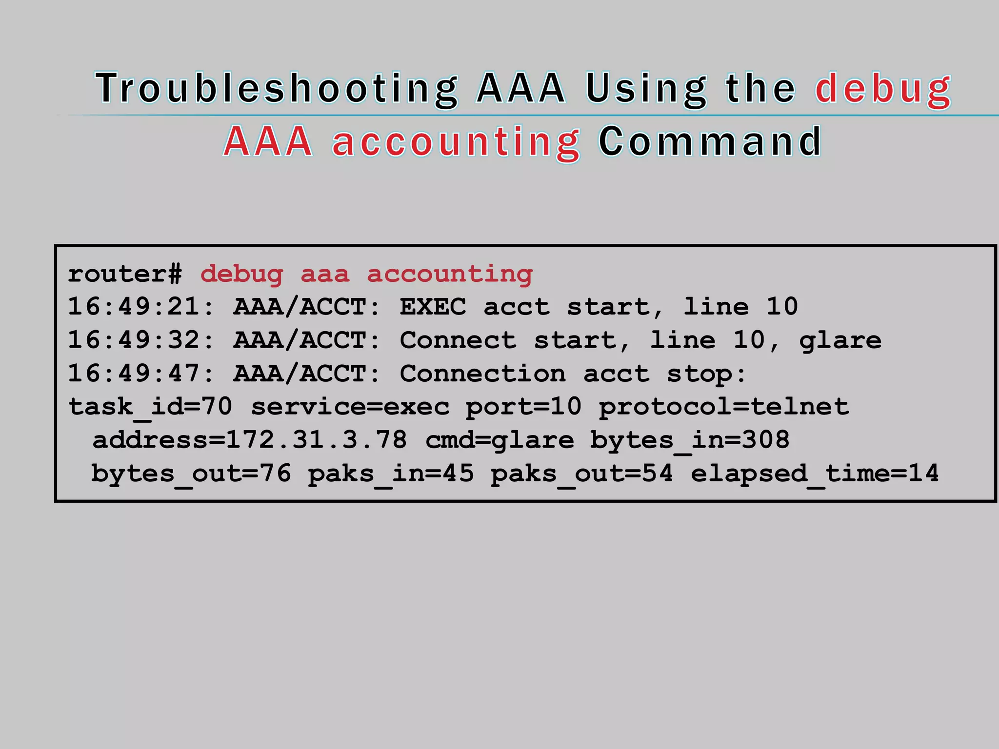 router# debug aaa accounting
16:49:21: AAA/ACCT: EXEC acct start, line 10
16:49:32: AAA/ACCT: Connect start, line 10, glare
16:49:47: AAA/ACCT: Connection acct stop:
task_id=70 service=exec port=10 protocol=telnet
address=172.31.3.78 cmd=glare bytes_in=308
bytes_out=76 paks_in=45 paks_out=54 elapsed_time=14
 