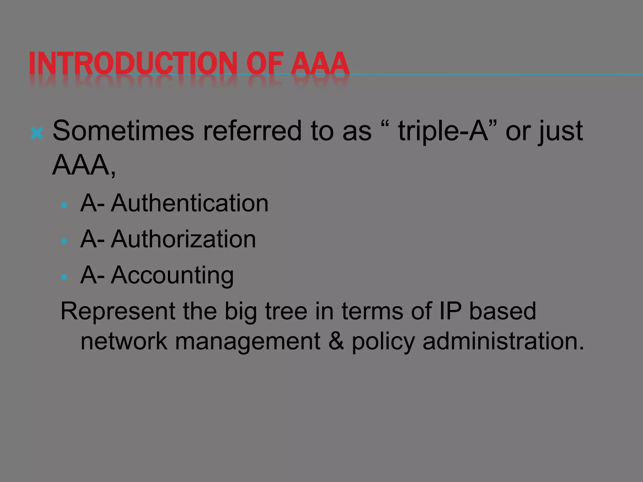 INTRODUCTION OF AAA
 Sometimes referred to as “ triple-A” or just
AAA,
 A- Authentication
 A- Authorization
 A- Accounting
Represent the big tree in terms of IP based
network management & policy administration.
 