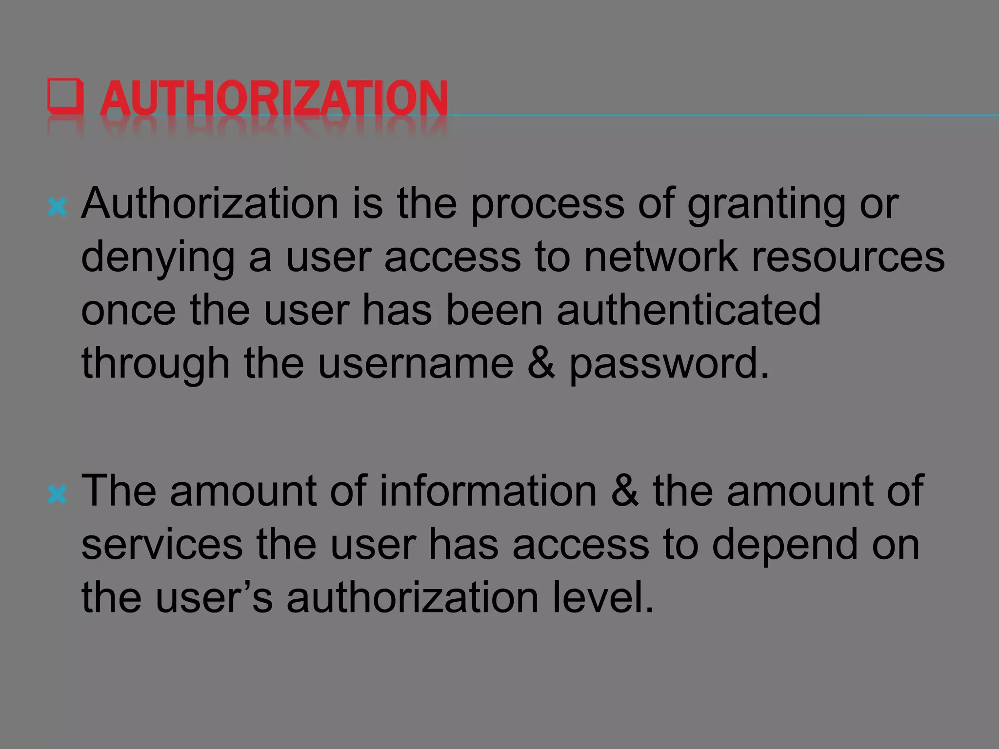  AUTHORIZATION
 Authorization is the process of granting or
denying a user access to network resources
once the user has been authenticated
through the username & password.
 The amount of information & the amount of
services the user has access to depend on
the user’s authorization level.
 