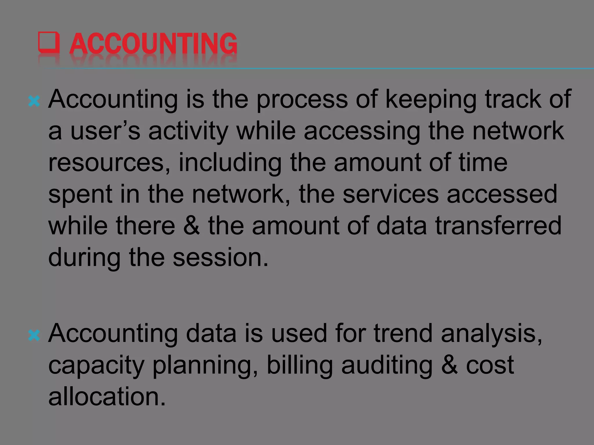  ACCOUNTING
 Accounting is the process of keeping track of
a user’s activity while accessing the network
resources, including the amount of time
spent in the network, the services accessed
while there & the amount of data transferred
during the session.
 Accounting data is used for trend analysis,
capacity planning, billing auditing & cost
allocation.
 
