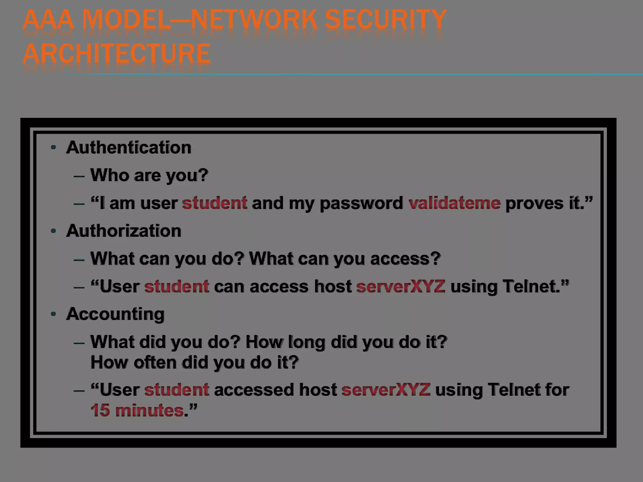 AAA MODEL—NETWORK SECURITY
ARCHITECTURE
• Authentication
– Who are you?
– “I am user student and my password validateme proves it.”
• Authorization
– What can you do? What can you access?
– “User student can access host serverXYZ using Telnet.”
• Accounting
– What did you do? How long did you do it?
How often did you do it?
– “User student accessed host serverXYZ using Telnet for
15 minutes.”
 