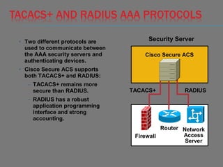 TACACS+ AND RADIUS AAA PROTOCOLS
• Two different protocols are
used to communicate between
the AAA security servers and
authenticating devices.
• Cisco Secure ACS supports
both TACACS+ and RADIUS:
– TACACS+ remains more
secure than RADIUS.
– RADIUS has a robust
application programming
interface and strong
accounting.
Cisco Secure ACS
Firewall
Router Network
Access
Server
TACACS+ RADIUS
Security Server
 