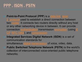 PPP , ISDN , PSTN
 Point-to-Point Protocol (PPP) is a data link (layer
2) protocol used to establish a direct connection between
two nodes. It connects two routers directly without any host
or any other networking device in between. It can provide
connection authentication,transmission encryption (using E
CP, RFC 1968), and compression.
 Integrated Services Digital Network (ISDN) is a set of
communication standards for
simultaneous digital transmission of voice, video, data.
 Public Switched Telephone Network (PSTN) is the world's
collection of interconnected voice-oriented public telephone
networks.
 