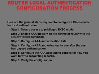 ROUTER LOCAL AUTHENTICATION
CONFIGURATION PROCESS
Here are the general steps required to configure a Cisco router
for local authentication:
• Step 1: Secure access to privileged EXEC mode.
• Step 2: Enable AAA globally on the perimeter router with the
aaa new-model command.
• Step 3: Configure AAA authentication lists.
• Step 4: Configure AAA authorization for use after the user
has passed authentication.
• Step 5: Configure the AAA accounting options for how you
want to write accounting records.
• Step 6: Verify the configuration.
 