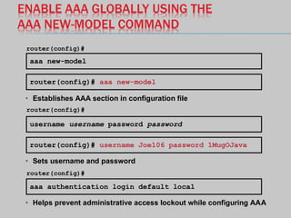 ENABLE AAA GLOBALLY USING THE
AAA NEW-MODEL COMMAND
aaa new-model
router(config)#
router(config)# aaa new-model
username username password password
router(config)#
router(config)# username Joe106 password 1MugOJava
• Establishes AAA section in configuration file
• Sets username and password
aaa authentication login default local
• Helps prevent administrative access lockout while configuring AAA
router(config)#
 