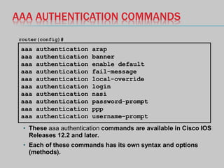 AAA AUTHENTICATION COMMANDS
• These aaa authentication commands are available in Cisco IOS
Releases 12.2 and later.
• Each of these commands has its own syntax and options
(methods).
aaa authentication arap
aaa authentication banner
aaa authentication enable default
aaa authentication fail-message
aaa authentication local-override
aaa authentication login
aaa authentication nasi
aaa authentication password-prompt
aaa authentication ppp
aaa authentication username-prompt
router(config)#
 
