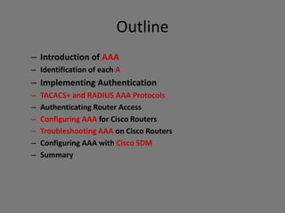 Outline
– Introduction of AAA
– Identification of each A
– Implementing Authentication
– TACACS+ and RADIUS AAA Protocols
– Authenticating Router Access
– Configuring AAA for Cisco Routers
– Troubleshooting AAA on Cisco Routers
– Configuring AAA with Cisco SDM
– Summary
 