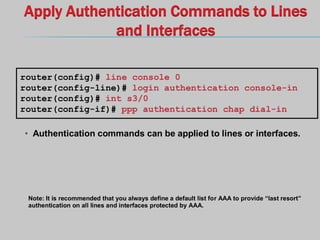 Apply Authentication Commands to Lines
and Interfaces
• Authentication commands can be applied to lines or interfaces.
router(config)# line console 0
router(config-line)# login authentication console-in
router(config)# int s3/0
router(config-if)# ppp authentication chap dial-in
Note: It is recommended that you always define a default list for AAA to provide “last resort”
authentication on all lines and interfaces protected by AAA.
 