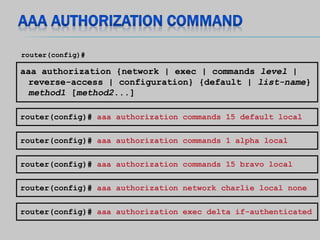 aaa authorization {network | exec | commands level |
reverse-access | configuration} {default | list-name}
method1 [method2...]
router(config)#
router(config)# aaa authorization commands 1 alpha local
router(config)# aaa authorization commands 15 bravo local
router(config)# aaa authorization network charlie local none
router(config)# aaa authorization exec delta if-authenticated
router(config)# aaa authorization commands 15 default local
 