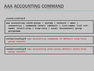 AAA ACCOUNTING COMMAND
aaa accounting {auth-proxy | system | network | exec |
connection | commands level} {default | list-name} [vrf vrf-
name] {start-stop | stop-only | none} [broadcast] group
groupname
router(config)#
router(config)# aaa accounting commands 15 default stop-only
group tacacs+
router(config)# aaa accounting auth-proxy default start-stop
group tacacs+
 