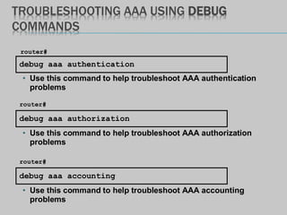 TROUBLESHOOTING AAA USING DEBUG
COMMANDS
debug aaa authentication
router#
• Use this command to help troubleshoot AAA authentication
problems
debug aaa accounting
router#
• Use this command to help troubleshoot AAA accounting
problems
debug aaa authorization
router#
• Use this command to help troubleshoot AAA authorization
problems
 