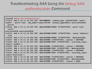 router# debug aaa authentication
113123: Feb 4 10:11:19.305 CST: AAA/MEMORY: create_user (0x619C4940) user=''
ruser='' port='tty1' rem_addr='async/81560' authen_type=ASCII service=LOGIN
priv=1
113124: Feb 4 10:11:19.305 CST: AAA/AUTHEN/START (2784097690): port='tty1'
list=''
action=LOGIN service=LOGIN
113125: Feb 4 10:11:19.305 CST: AAA/AUTHEN/START (2784097690): using "default"
list
113126: Feb 4 10:11:19.305 CST: AAA/AUTHEN/START (2784097690): Method=LOCAL
113127: Feb 4 10:11:19.305 CST: AAA/AUTHEN (2784097690): status = GETUSER
113128: Feb 4 10:11:26.305 CST: AAA/AUTHEN/CONT (2784097690): continue_login
(user='(undef)')
113129: Feb 4 10:11:26.305 CST: AAA/AUTHEN (2784097690): status = GETUSER
113130: Feb 4 10:11:26.305 CST: AAA/AUTHEN/CONT (2784097690): Method=LOCAL
113131: Feb 4 10:11:26.305 CST: AAA/AUTHEN (2784097690): status = GETPASS
113132: Feb 4 10:11:28.145 CST: AAA/AUTHEN/CONT (2784097690): continue_login
(user='diallocal')
113133: Feb 4 10:11:28.145 CST: AAA/AUTHEN (2784097690): status = GETPASS
113134: Feb 4 10:11:28.145 CST: AAA/AUTHEN/CONT (2784097690): Method=LOCAL
113135: Feb 4 10:11:28.145 CST: AAA/AUTHEN (2784097690): status = PASS
 