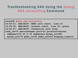 router# debug aaa accounting
16:49:21: AAA/ACCT: EXEC acct start, line 10
16:49:32: AAA/ACCT: Connect start, line 10, glare
16:49:47: AAA/ACCT: Connection acct stop:
task_id=70 service=exec port=10 protocol=telnet
address=172.31.3.78 cmd=glare bytes_in=308
bytes_out=76 paks_in=45 paks_out=54 elapsed_time=14
 