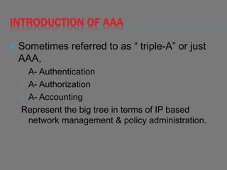 INTRODUCTION OF AAA
 Sometimes referred to as “ triple-A” or just
AAA,
 A- Authentication
 A- Authorization
 A- Accounting
Represent the big tree in terms of IP based
network management & policy administration.
 