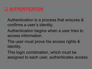  AUTHENTICATION
 Authentication is a process that ensures &
confirms a user’s identity.
 Authentication begins when a user tries to
access information.
 The user must prove his access rights &
identity.
 This login combination, which must be
assigned to each user, authenticates access.
 