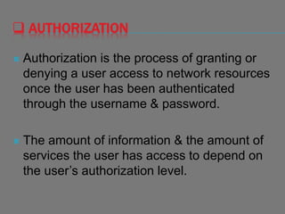  AUTHORIZATION
 Authorization is the process of granting or
denying a user access to network resources
once the user has been authenticated
through the username & password.
 The amount of information & the amount of
services the user has access to depend on
the user’s authorization level.
 