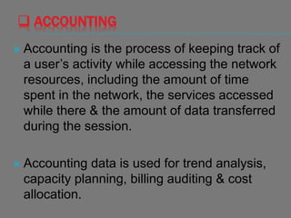  ACCOUNTING
 Accounting is the process of keeping track of
a user’s activity while accessing the network
resources, including the amount of time
spent in the network, the services accessed
while there & the amount of data transferred
during the session.
 Accounting data is used for trend analysis,
capacity planning, billing auditing & cost
allocation.
 