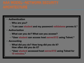 AAA MODEL—NETWORK SECURITY
ARCHITECTURE
• Authentication
– Who are you?
– “I am user student and my password validateme proves it.”
• Authorization
– What can you do? What can you access?
– “User student can access host serverXYZ using Telnet.”
• Accounting
– What did you do? How long did you do it?
How often did you do it?
– “User student accessed host serverXYZ using Telnet for
15 minutes.”
 