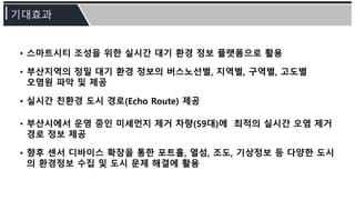 • 스마트시티 조성을 위한 실시간 대기 환경 정보 플랫폼으로 활용
• 부산지역의 정밀 대기 환경 정보의 버스노선별, 지역별, 구역별, 고도별
오염원 파악 및 제공
• 실시간 친환경 도시 경로(Echo Route) 제공
• 부산시에서 운영 중인 미세먼지 제거 차량(59대)에 최적의 실시간 오염 제거
경로 정보 제공
• 향후 센서 디바이스 확장을 통한 포트홀, 열섬, 조도, 기상정보 등 다양한 도시
의 환경정보 수집 및 도시 문제 해결에 활용
 