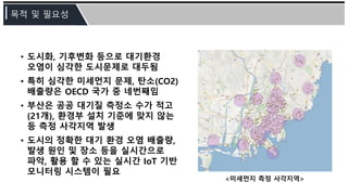 • 도시화, 기후변화 등으로 대기환경
오염이 심각한 도시문제로 대두됨
• 특히 심각한 미세먼지 문제, 탄소(CO2)
배출량은 OECD 국가 중 네번째임
• 부산은 공공 대기질 측정소 수가 적고
(21개), 환경부 설치 기준에 맞지 않는
등 측정 사각지역 발생
• 도시의 정확한 대기 환경 오염 배출량,
발생 원인 및 장소 등을 실시간으로
파악, 활용 할 수 있는 실시간 IoT 기반
모니터링 시스템이 필요
<미세먼지 측정 사각지역>
 