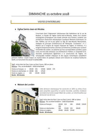 Week-end Bruxelles néoclassique
12
DIMANCHE 21 octobre 2018
VISITES D’INTERIEURS
 Eglise Saints-Jean-et-Nicolas
S'inscrivant dans l'alignement néoclassique des habitations de la rue de
Brabant, la façade de l'église Saints-Jean-et-Nicolas, dotée d'un clocher
rectangulaire prolongeant une travée centrale sous fronton, combine une
architecture résolument néoclassique à quelques éléments éclectiques. En
fait, l'édifice, qui vit le jour grâce au legs de Jean-Nicolas Nevraumont,
réadapte les principes architecturaux de l'Antiquité. L'architecte J. P. J.
Peeters est à l'origine de l'aspect imposant de l'église. A l'intérieur, il a
imaginé d'impressionnantes colonnes corinthiennes jumelées pour soutenir
l'ensemble des voûtes. Les pilastres qui leur correspondent scandent, quant
à eux, les murs des vaisseaux. Les architectes D. Peeters, E. Carpentier et G.
Hansotte contribuèrent également à la construction de l'église. Un
remarquable mobilier d'époque et des orgues romantiques complètent
joliment l'édifice. L'autel majeur en marbre blanc et quelques statues sont l'oeuvre du sculpteur Guillaume
Geefs. Le monument fut classé le 22/02/1984.
Tarif : Inclus dans les Pass 1 jour ou Pass 2 jours. 10€ sur place.
Adresse : 75a, rue de Brabant - 1030 Schaerbeek
Visites en français : à 14h20 15h 15h40 16h20 17h
Visites en néerlandais : à 14h40 16h 17h20
Visite en anglais : à 14h 15h20 16h40
Durée : 40 minutes
 Maison de Lunden
Cette demeure néoclassique fut construite en 1853 au milieu d'une
vaste propriété aujourd'hui en partie morcelée, autrefois résidence
secondaire du Comte Joseph-Albert de Lunden, un riche Bruxellois qui
demeurait rue de la Loi.
Tarif: Inclus dans les Pass 1 jour ou Pass 2 jours. 10€ sur place.
Adresse : 33, rue Aimé Smekens - 1030 Schaerbeek
Visites en français : 10h20 11h 14h 14h40 15h20
16h
Visites en néerlandais : 10h 11h20 15h 16h20
Visites en anglais : 10h40 14h20 15h40
Durée : 30 minutes
 