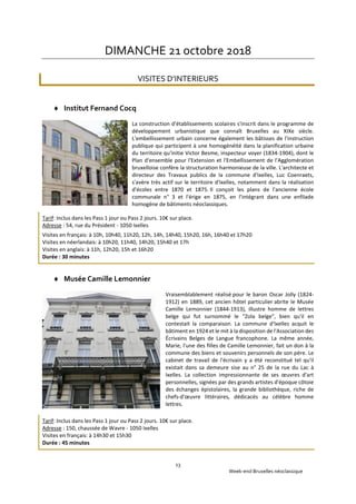 Week-end Bruxelles néoclassique
13
DIMANCHE 21 octobre 2018
VISITES D’INTERIEURS
 Institut Fernand Cocq
La construction d'établissements scolaires s'inscrit dans le programme de
développement urbanistique que connaît Bruxelles au XIXe siècle.
L'embellissement urbain concerne également les bâtisses de l'instruction
publique qui participent à une homogénéité dans la planification urbaine
du territoire qu'initie Victor Besme, inspecteur voyer (1834-1904), dont le
Plan d'ensemble pour l'Extension et l'Embellissement de l'Agglomération
bruxelloise confère la structuration harmonieuse de la ville. L'architecte et
directeur des Travaux publics de la commune d'Ixelles, Luc Coenraets,
s'avère très actif sur le territoire d'Ixelles, notamment dans la réalisation
d'écoles entre 1870 et 1875. Il conçoit les plans de l'ancienne école
communale n° 3 et l'érige en 1875, en l'intégrant dans une enfilade
homogène de bâtiments néoclassiques.
Tarif: Inclus dans les Pass 1 jour ou Pass 2 jours. 10€ sur place.
Adresse : 54, rue du Président - 1050 Ixelles
Visites en français: à 10h, 10h40, 11h20, 12h, 14h, 14h40, 15h20, 16h, 16h40 et 17h20
Visites en néerlandais: à 10h20, 11h40, 14h20, 15h40 et 17h
Visites en anglais: à 11h, 12h20, 15h et 16h20
Durée : 30 minutes
 Musée Camille Lemonnier
Vraisemblablement réalisé pour le baron Oscar Jolly (1824-
1912) en 1889, cet ancien hôtel particulier abrite le Musée
Camille Lemonnier (1844-1913), illustre homme de lettres
belge qui fut surnommé le "Zola belge", bien qu'il en
contestait la comparaison. La commune d'Ixelles acquit le
bâtiment en 1924 et le mit à la disposition de l'Association des
Écrivains Belges de Langue francophone. La même année,
Marie, l'une des filles de Camille Lemonnier, fait un don à la
commune des biens et souvenirs personnels de son père. Le
cabinet de travail de l'écrivain y a été reconstitué tel qu'il
existait dans sa demeure sise au n° 25 de la rue du Lac à
Ixelles. La collection impressionnante de ses œuvres d'art
personnelles, signées par des grands artistes d'époque côtoie
des échanges épistolaires, la grande bibliothèque, riche de
chefs-d'œuvre littéraires, dédicacés au célèbre homme
lettres.
Tarif: Inclus dans les Pass 1 jour ou Pass 2 jours. 10€ sur place.
Adresse : 150, chaussée de Wavre - 1050 Ixelles
Visites en français: à 14h30 et 15h30
Durée : 45 minutes
 