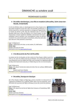 Week-end Bruxelles néoclassique
15
DIMANCHE 21 octobre 2018
PROMENADES GUIDÉES
 Bruxelles néoclassique, une ville en mutation (à Bruxelles, Saint-Josse-ten-
Noode, Schaerbeek)
A la fin du XVIIIème siècle, Le réaménagement de la Place Royale et du
Parc Royal transforme le haut de la ville. Cet ensemble architectural, si
familier aujourd'hui, constitue cependant un changement fulgurant dans
la manière de penser la ville. Avec des réalisations dans le centre de
Bruxelles telles que la Place des Martyrs et le Grand Hospice, le style
néoclassique s'impose rapidement. Mobilité, rationalisation de l'espace,
esthétique, ordre et symétrie, tout l'aménagement urbain se retrouve
transformé. Du centre de Bruxelles à Schaerbeek, enfourchez votre vélo
pour découvrir cette révolution urbanistique.
Tarif : 15 €/personne
Départ : 13h30, depuis Pro Vélo, rue de Londres, 15, 1050 Ixelles.
Durée: 3h30
Balade à vélo (avec Pro Vélo)
Réservation via le site www.explore.brussels
 A la découverte du Parc de Bruxelles
La création du Parc de Bruxelles est liée à celle de la Place Royale, édifiée à partir de
1775 sur les ruines du château des Ducs de Brabant. Une promenade historique où
nous évoquerons aussi les origines de la fête, avec le kiosque, les magnifiques galeries
du Waux-Hall récemment restaurées, le Théâtre Royal du Parc et le Cercle Gaulois.
Tarif: 9 €/personne
Départ: 11h, devant l'entrée de la station de métro Parc (en surface), 1000 Bruxelles
Durée: 1h30
Balade à pied (avec Arkadia)
Réservation via le site www.explore.brussels
 Bruxelles, baroque et classique
De la Place Royale à l'église du Béguinage, partons ensemble à la découverte de
l’expression bruxelloise de ce captivant XVIIIe siècle et de ses prémisses, entre
affirmation de la puissance de l'Église catholique et essor des monarchies absolues.
Tarif: 12 €/personne
Départ: 13h, devant les marches de l'Eglise Saint-Jacques-sur-Coudenberg, 1000
Bruxelles
Durée: 2h30
Balade à pied (avec Arkadia)
Réservation via le site www.explore.brussels
 