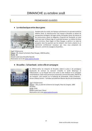 Week-end Bruxelles néoclassique
16
DIMANCHE 21 octobre 2018
PROMENADES GUIDÉES
 Le néoclassique entre deux gares
Pendant près d'un siècle, de l'époque autrichienne à la seconde moitié du
XIXème siècle, le néoclassicisme s'est imposé à Bruxelles, la dotant de
perspectives rectilignes, de larges voiries, de façades claires, de statues et
de constructions sobres et élégantes s'inspirant de l'Antiquité, en total
contraste avec le Moyen-Age et la période baroque. La création de deux
gares terminus, Place Rogier et Place Rouppe, a permis à ce style de
prospérer dans les quartiers qui les reliaient. Une trame urbaine et un
patrimoine architectural nouveaux que nous vous proposons de
découvrir, comme les voyageurs d'autrefois...
Tarif: 9 €/personne
Départ: 14h, devant la fontaine Place Rouppe, 1000 Bruxelles.
Durée : 2h
Balade à pied (avec Bruxelles Bavard)
Réservation via le site www.explore.brussels
 Bruxelles – Schaerbeek : entre ville et campagne
Au XIXème siècle, les remparts de Bruxelles cèdent la place à de prestigieux
boulevards de ceinture où viennent s'installer le Jardin Botanique et
l'Observatoire. La rue Royale fait le lien entre la ville moderne et la campagne
schaerbeekoise. Cette visite permet de comprendre comment Bruxelles, libérée de
ses remparts, s'est ouverte sur le faubourg de Schaerbeek. Visite d'intérieur :
Ancien château Eenens – Terlinden (actuellement Maison des Arts de Schaerbeek).
Tarif: 10 €/personne
Départ : 14h, au pied de la Colonne du Congrès, Place du Congrès, 1000
Bruxelles.
Durée: 2h30
Balade à pied (avec l’Arau)
Réservation via le site www.explore.brussels
 